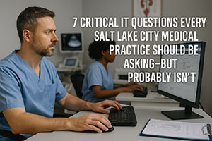 7 Critical IT Questions Every Salt Lake City Medical Practice Should Be Asking—But Probably Isn’t